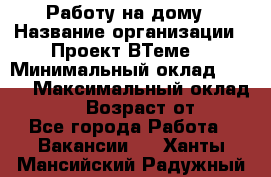 Работу на дому › Название организации ­ Проект ВТеме  › Минимальный оклад ­ 600 › Максимальный оклад ­ 3 000 › Возраст от ­ 18 - Все города Работа » Вакансии   . Ханты-Мансийский,Радужный г.